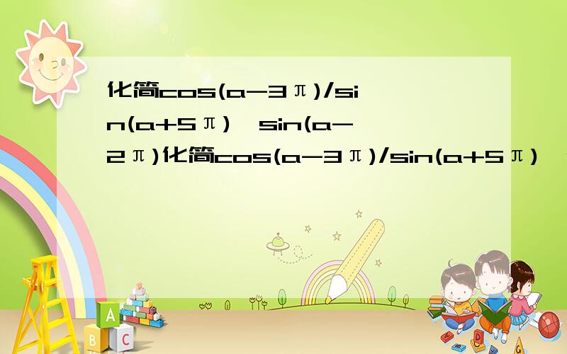 化简cos(a-3π)/sin(a+5π)*sin(a-2π)化简cos(a-3π)/sin(a+5π)*sin(a-2π)*cos（2π-a）