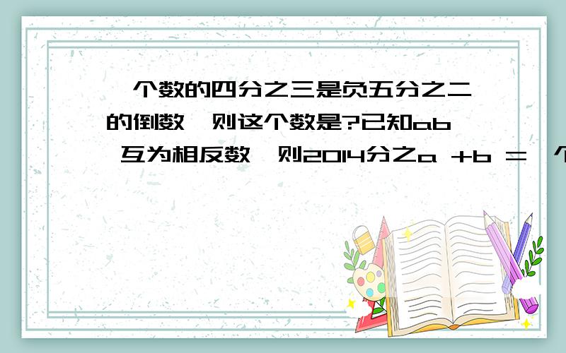 一个数的四分之三是负五分之二的倒数,则这个数是?已知ab 互为相反数,则2014分之a +b =一个数的四分之三是负五分之二的倒数,则这个数是?已知ab 互为相反数,则2014分之a +b