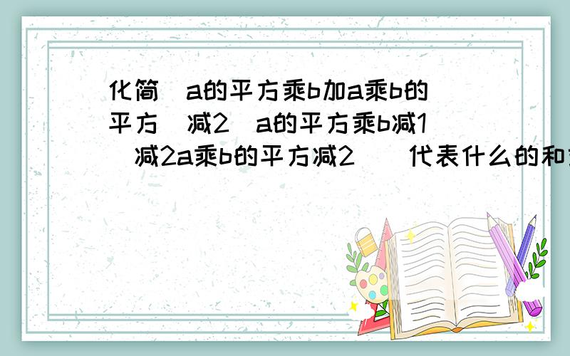 化简（a的平方乘b加a乘b的平方）减2（a的平方乘b减1）减2a乘b的平方减2（）代表什么的和或者什么的差，这是一个式子