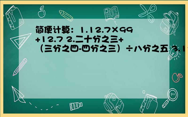 简便计算：1.12.7×99+12.7 2.二十分之三+（三分之四-四分之三）÷八分之五 3.12.5×6.5×0.8一辆公交车从起点，车上座位刚好坐满，中途站有六分之一的人下车，10人上车，这时有6人没有座位。此