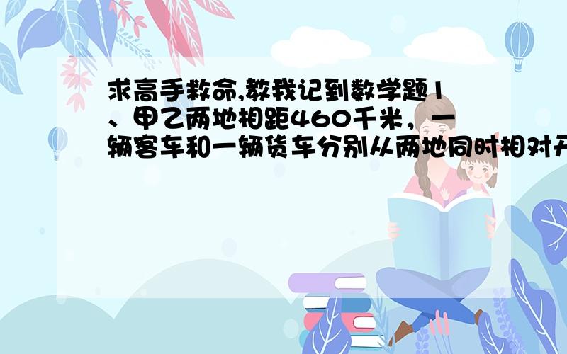 求高手救命,教我记到数学题1、甲乙两地相距460千米，一辆客车和一辆货车分别从两地同时相对开出，客车的速度是货车的1.3倍，经过4小时两车相遇，客车和货车每个小时各行多少千米？2、