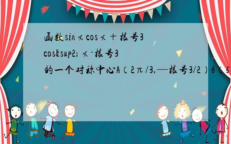 函数sinχcosχ＋根号3cos²χ－根号3的一个对称中心A（2π/3,—根号3/2）B（5π/6,—根号3/2)C ( —2π/3,根号3/2)D (π/3,—根号3)