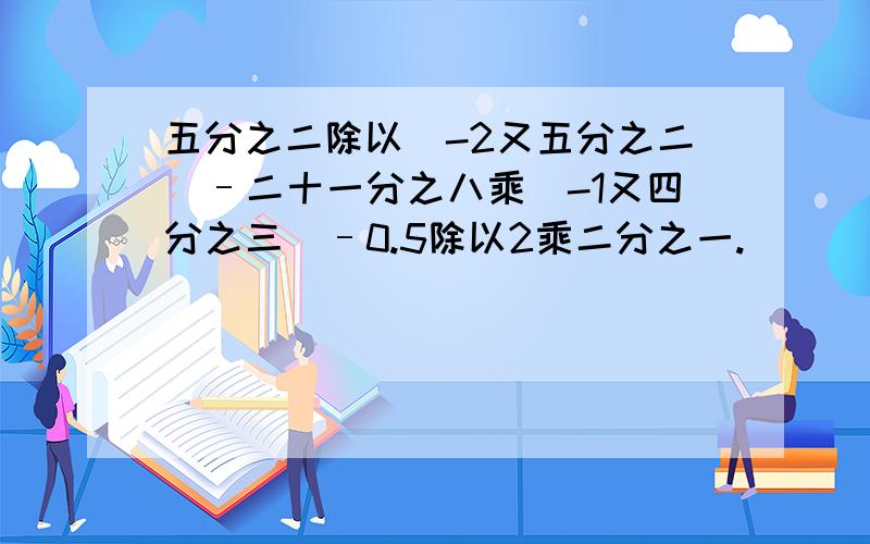 五分之二除以（-2又五分之二）–二十一分之八乘（-1又四分之三）–0.5除以2乘二分之一.