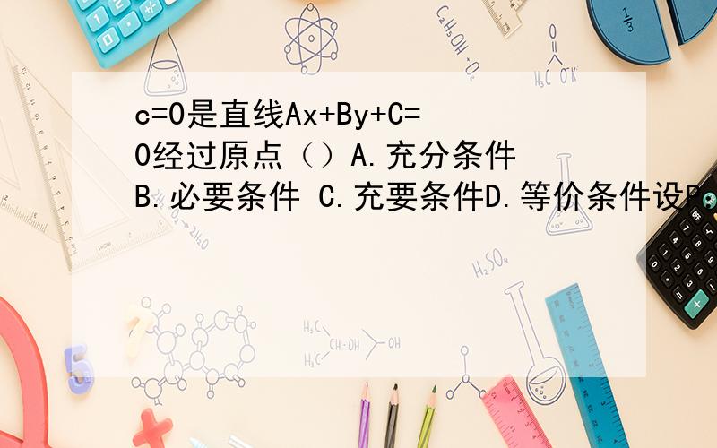 c=0是直线Ax+By+C=0经过原点（）A.充分条件 B.必要条件 C.充要条件D.等价条件设P：X＞2,q：x＞4,则p是q的（）       A.充分非必要条件B.必要非充分条件C.充分必要条件D.既不充分也不必要条件3.a＞b