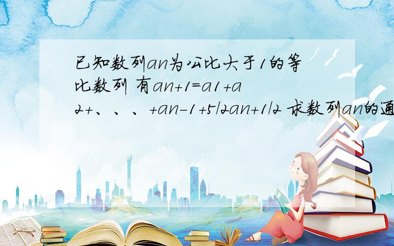 已知数列an为公比大于1的等比数列 有an+1=a1+a2+、、、+an-1+5/2an+1/2 求数列an的通项公式