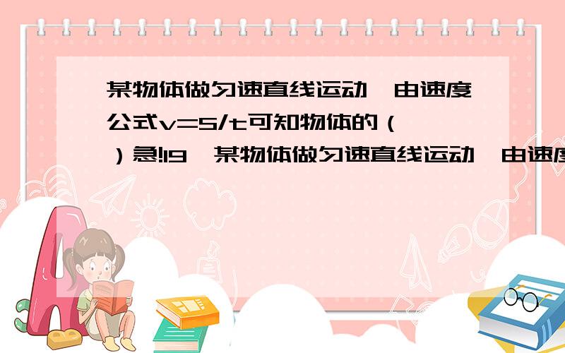 某物体做匀速直线运动,由速度公式v=S/t可知物体的（ ）急!19、某物体做匀速直线运动,由速度公式v=S/t可知物体的（ ）A、速度与路程成正比 B、路程和时间的比值不变C、速度与时间成反比 D