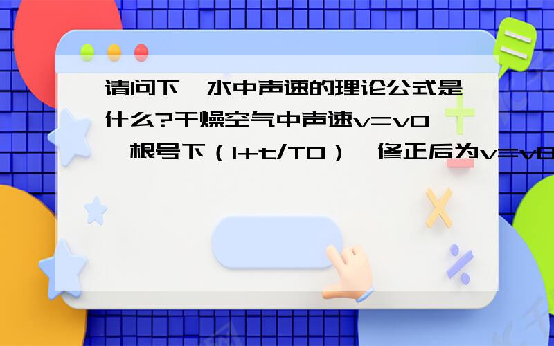 请问下,水中声速的理论公式是什么?干燥空气中声速v=v0*根号下（1+t/T0）,修正后为v=v0*根号下（（1+t/T0）*（1+0.31*r*Ps/P）） 其中Ps为t摄氏度事空气的饱和蒸汽压,P为大气压,r为相对湿度.请问水