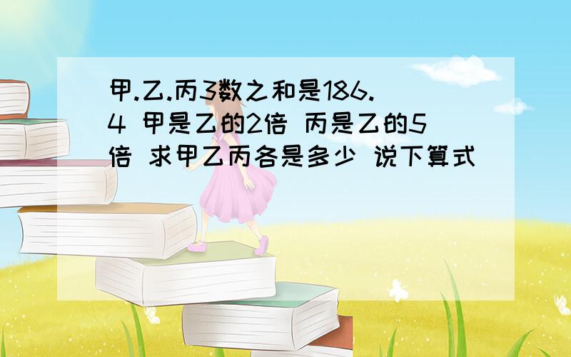 甲.乙.丙3数之和是186.4 甲是乙的2倍 丙是乙的5倍 求甲乙丙各是多少 说下算式