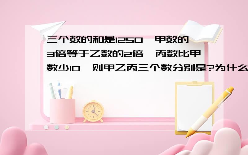 三个数的和是1250,甲数的3倍等于乙数的2倍,丙数比甲数少10,则甲乙丙三个数分别是?为什么?回答者，