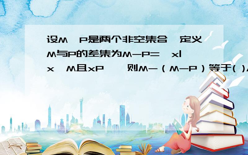 设M、P是两个非空集合,定义M与P的差集为M-P={x|x∈M且xP},则M-（M-P）等于( )A.P B.M C.M∩P D.M∪P