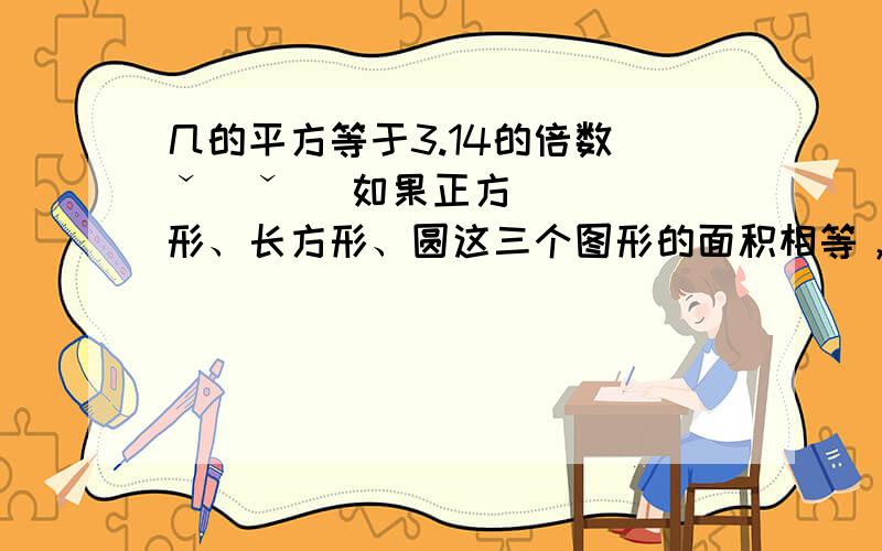 几的平方等于3.14的倍数(ˇˍˇ） 如果正方形、长方形、圆这三个图形的面积相等，这三个图形的周长那个最大？那个最小？举例说明