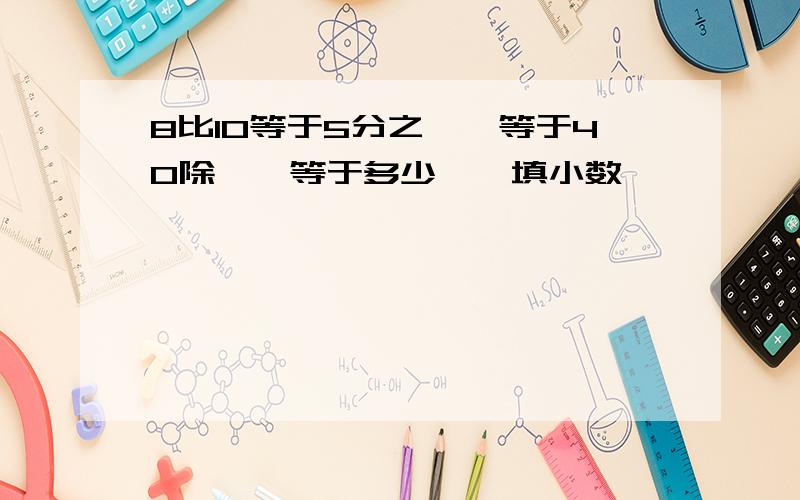 8比10等于5分之﹙﹚等于40除﹙﹚等于多少,﹙填小数﹚