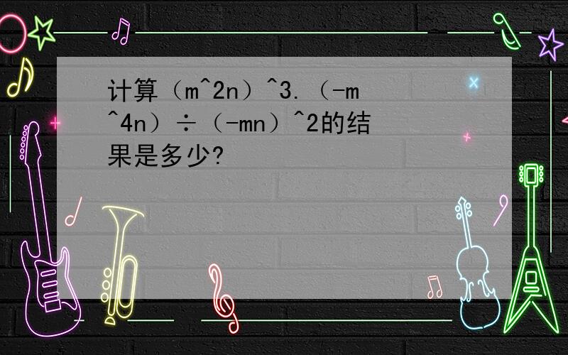 计算（m^2n）^3.（-m^4n）÷（-mn）^2的结果是多少?