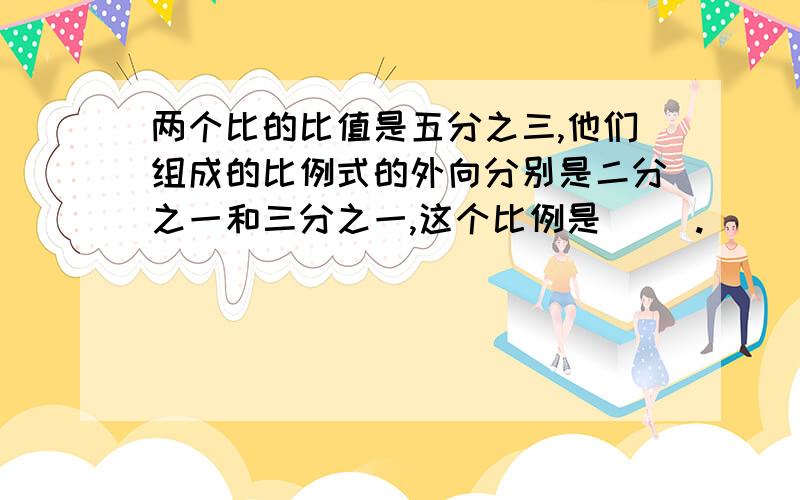 两个比的比值是五分之三,他们组成的比例式的外向分别是二分之一和三分之一,这个比例是（ ）.