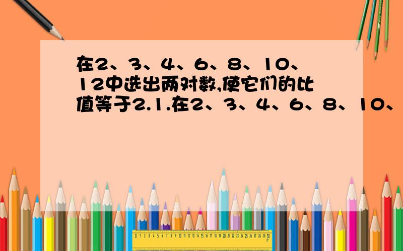 在2、3、4、6、8、10、12中选出两对数,使它们的比值等于2.1.在2、3、4、6、8、10、12中选出两对数,使它们的比值等于2,并组成比例,再选出比值是3的两对数,并组成比例.2.你能用20以内的四个合数