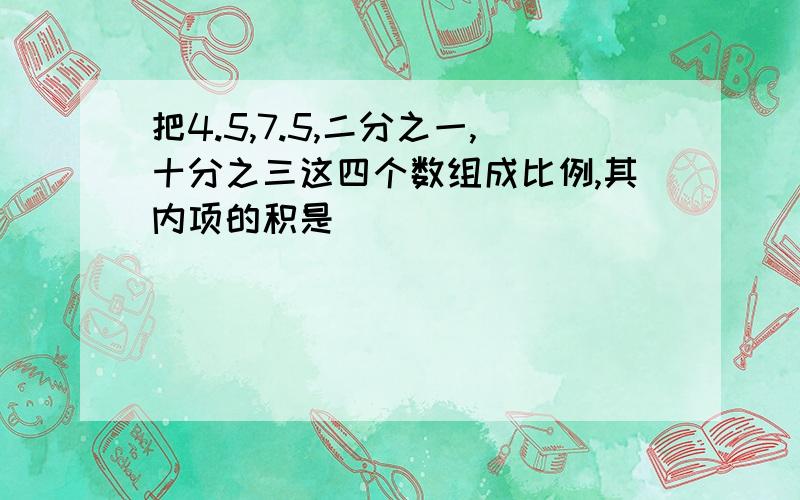 把4.5,7.5,二分之一,十分之三这四个数组成比例,其内项的积是（ ）