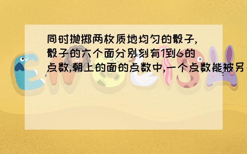 同时抛掷两枚质地均匀的骰子,骰子的六个面分别刻有1到6的点数,朝上的面的点数中,一个点数能被另一个点数整除的概率是A.7/18 B.3/4 C.11/18 D.23/36