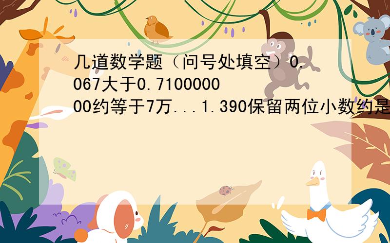 几道数学题（问号处填空）0.067大于0.710000000约等于7万...1.390保留两位小数约是（ ）,保留三位小数是（ ）（数字上有点的是循环小数）一个数以万位为单位“四舍五入”后是3万,这个数最大