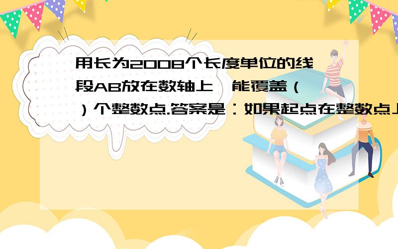 用长为2008个长度单位的线段AB放在数轴上,能覆盖（ ）个整数点.答案是：如果起点在整数点上,则有2008+1=2009个 如果起点不在整数点上,则有2008个  请问为什么在整数点在就多覆盖一个点?