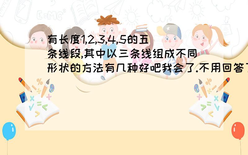 有长度1,2,3,4,5的五条线段,其中以三条线组成不同形状的方法有几种好吧我会了.不用回答了.谁先留言,最佳答案给谁