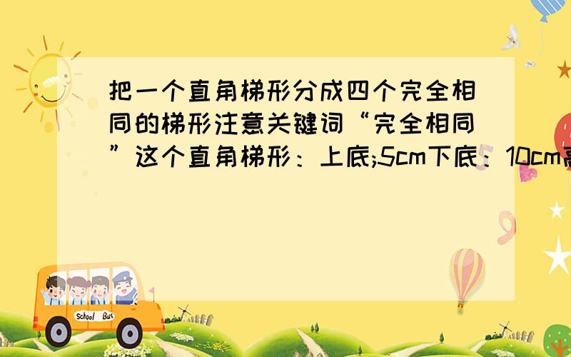 把一个直角梯形分成四个完全相同的梯形注意关键词“完全相同”这个直角梯形：上底;5cm下底：10cm高：5cm请图示!写出小梯形的上底、下底、高分别是多少厘米！