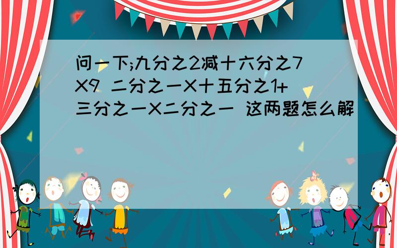 问一下;九分之2减十六分之7X9 二分之一X十五分之1+三分之一X二分之一 这两题怎么解