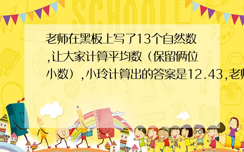 老师在黑板上写了13个自然数,让大家计算平均数（保留俩位小数）,小玲计算出的答案是12.43,老师说最后一数字错了,其他数字都对,正确的平均数是多少?