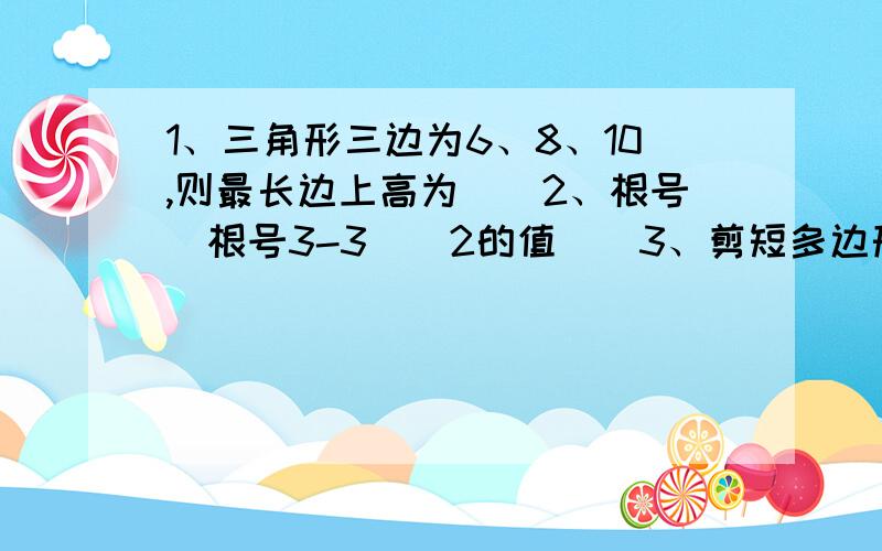 1、三角形三边为6、8、10,则最长边上高为（）2、根号（根号3-3）^2的值（）3、剪短多边形的一个角,则所称的新多边形的内角和（）考虑多种可能