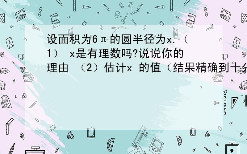 设面积为6π的圆半径为x.（1） x是有理数吗?说说你的理由 （2）估计x 的值（结果精确到十分位）,并利用计算器验证你的估计.（3）如果结果精确到百分位呢?