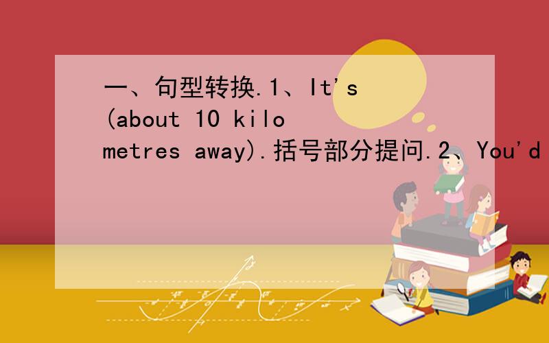 一、句型转换.1、It's (about 10 kilometres away).括号部分提问.2、You'd better go there now.改为否定句.3、He drives the car very slowly.改为感叹句.4、The game begins at four.改为一般疑问句.5、Jim likes (eggs and dumpli