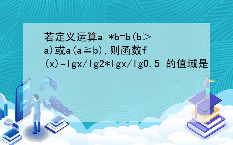 若定义运算a *b=b(b＞a)或a(a≧b),则函数f(x)=lgx/lg2*lgx/lg0.5 的值域是