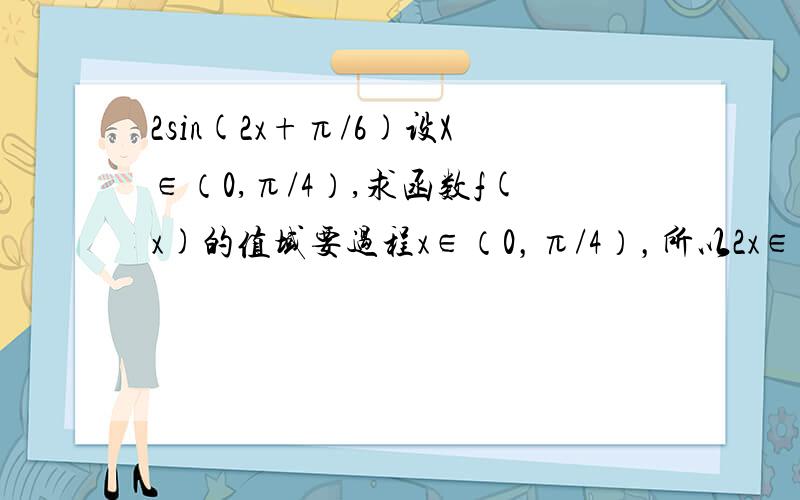 2sin(2x+π/6)设X∈（0,π/4）,求函数f(x)的值域要过程x∈（0，π/4），所以2x∈（0,π/2)所以2x+π/6∈（π/6,2π/3)所以sin(2x+π/6)∈(1/2,1]所以2sin(2x+π/6)∈(1,2]所以f(x)的值域为(1,2]请问所以2x+π/6∈（π/6,2