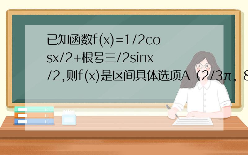 已知函数f(x)=1/2cosx/2+根号三/2sinx/2,则f(x)是区间具体选项A（2/3π，8/3π）上的增函数 B（-2/3π，4/3π）上的增函数 C（-8/3π，-2/3π）上的增函数 D（-4/3π，2/3π）上的增函数