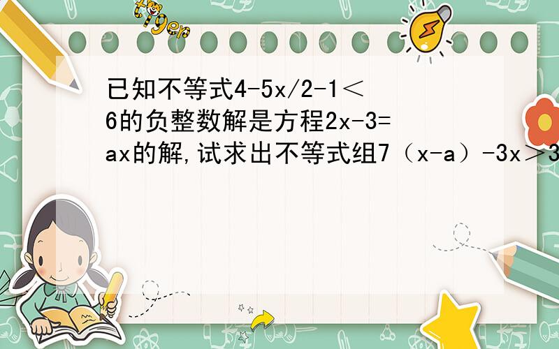 已知不等式4-5x/2-1＜6的负整数解是方程2x-3=ax的解,试求出不等式组7（x-a）-3x＞3 1/5x+2＜a的解集