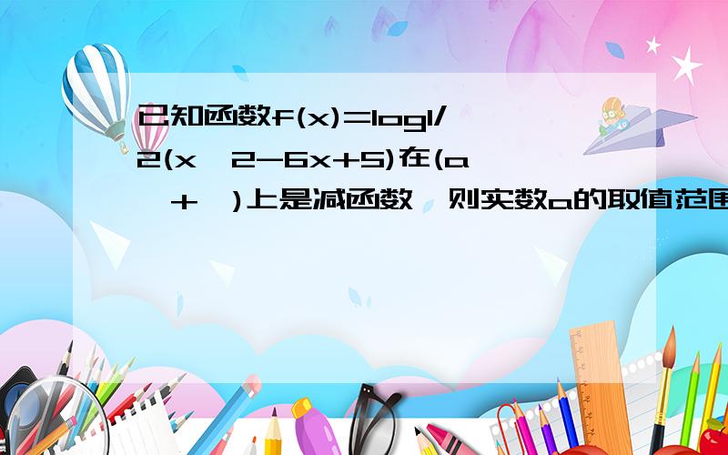 已知函数f(x)=log1/2(x^2-6x+5)在(a,+∞)上是减函数,则实数a的取值范围是