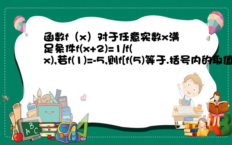 函数f（x）对于任意实数x满足条件f(x+2)=1/f(x),若f(1)=-5,则f[f(5)等于.括号内的取值范围相同,那么...函数f（x）对于任意实数x满足条件f(x+2)=1/f(x),若f(1)=-5,则f[f(5)等于.括号内的取值范围相同,那么