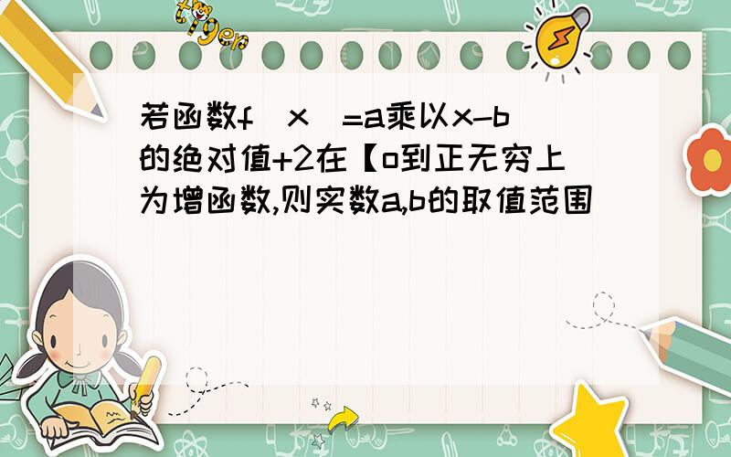 若函数f(x)=a乘以x-b的绝对值+2在【o到正无穷上为增函数,则实数a,b的取值范围