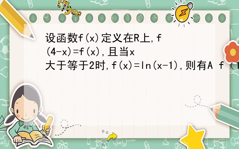 设函数f(x)定义在R上,f(4-x)=f(x),且当x大于等于2时,f(x)=ln(x-1),则有A f（1/3）小于f（3）小于f（1/2） B f（1/2） 小于f（3）小于f（1/3）C ）f（1/2)小于f（1/3）小于f（3） C f（3）小于f（1/2)小于f（1/3