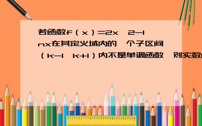 若函数f（x）=2x^2-lnx在其定义域内的一个子区间（k-1,k+1）内不是单调函数,则实数k的取值范围是