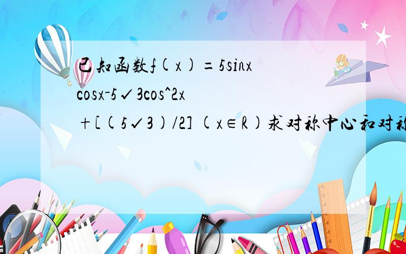 已知函数f(x)=5sinxcosx-5√3cos^2x+[(5√3)/2] (x∈R)求对称中心和对称轴