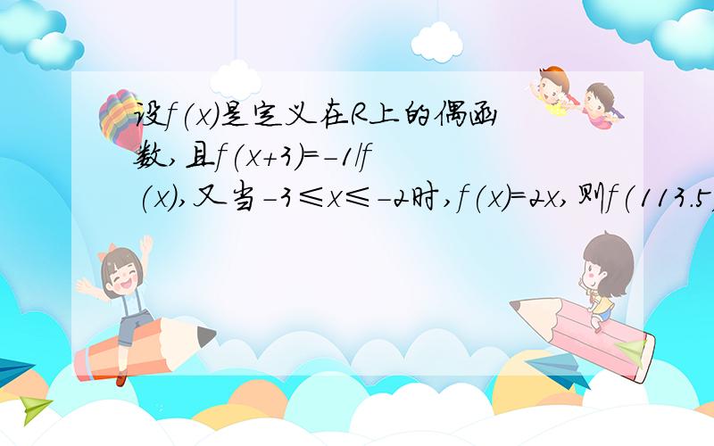 设f(x)是定义在R上的偶函数,且f(x+3)=-1/f(x),又当-3≤x≤-2时,f(x)=2x,则f(113.5)的值为设f(x)是定义在R上的函数,满足f(-x)=f(x),且f(x+3)=1/f(x),又当 -3≤x≤-2时,f(x)=2x ,则f(113.5)=?