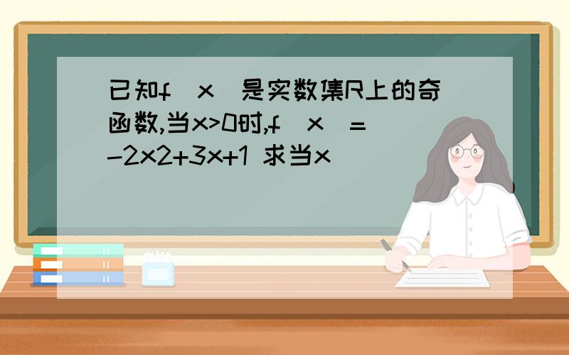 已知f(x)是实数集R上的奇函数,当x>0时,f(x)=-2x2+3x+1 求当x