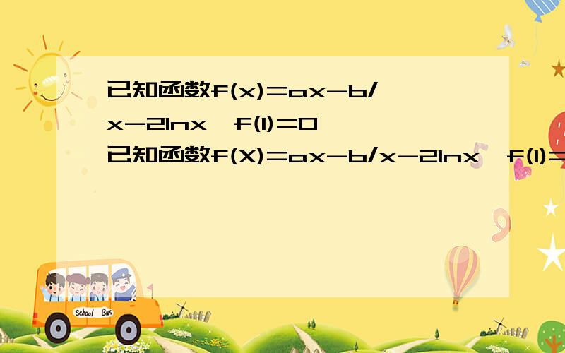 已知函数f(x)=ax-b/x-2lnx,f(1)=0,已知函数f(X)=ax-b/x-2lnx,f(1)=0 (1)若函数f(x)在其定义域内为单调函数,求实数a的取值范围(2)图象在 x=1处的切线的斜率为0,a(n+1)=f '(1/an+1)-nan +1若a1>=3,求证：an>=n+2