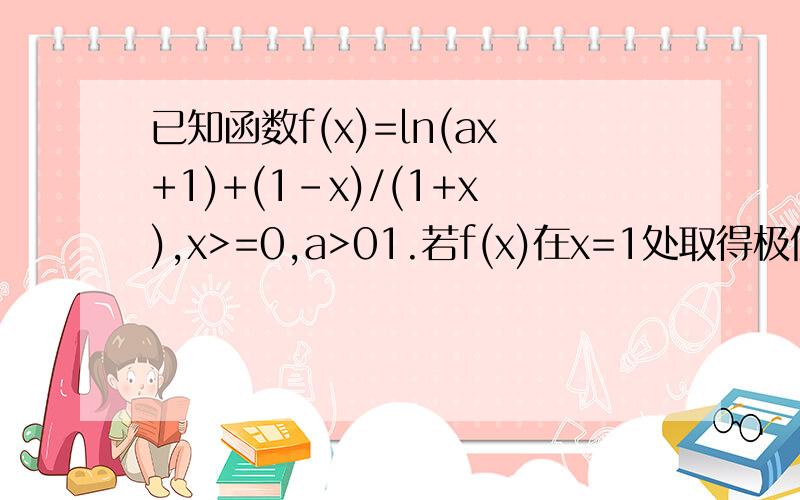 已知函数f(x)=ln(ax+1)+(1-x)/(1+x),x>=0,a>01.若f(x)在x=1处取得极值,求a2.求f(x)的单调区间3.若f(x)的最小值为1,求a的取值范围