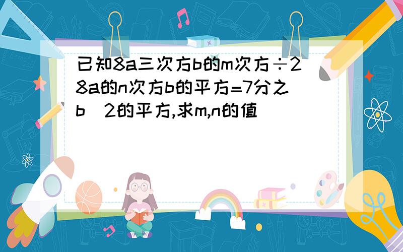 已知8a三次方b的m次方÷28a的n次方b的平方=7分之b^2的平方,求m,n的值