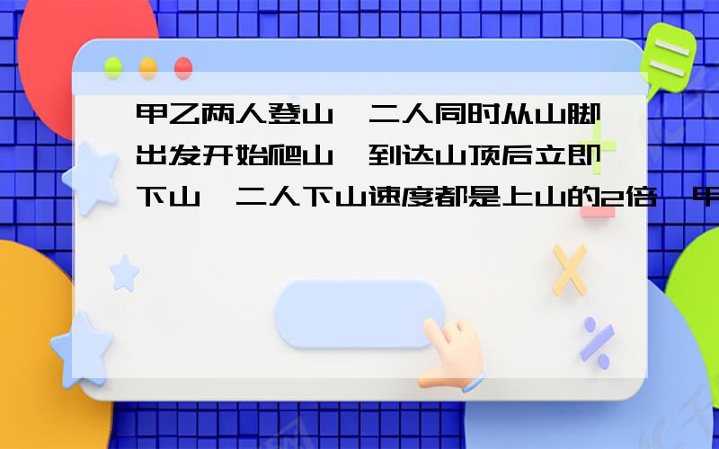 甲乙两人登山,二人同时从山脚出发开始爬山,到达山顶后立即下山,二人下山速度都是上山的2倍,甲到达山顶时,乙离山顶400米,甲回到山脚时,乙下山刚走完二分之一,则山脚到山顶的距离为多少