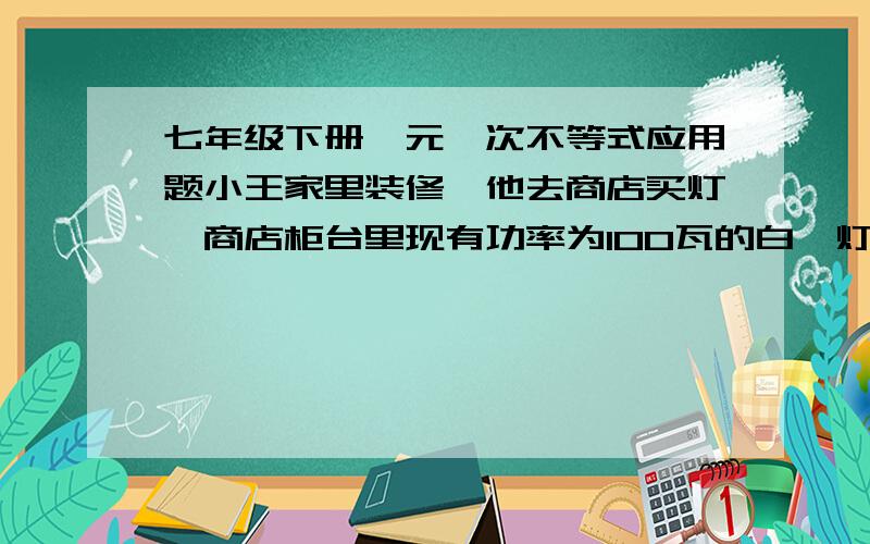 七年级下册一元一次不等式应用题小王家里装修,他去商店买灯,商店柜台里现有功率为100瓦的白炽灯和40瓦的节能灯,他们的单价分别为2元和32元,照明效果和使用寿命一样,已知小王家所在地区