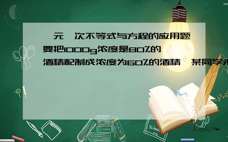 一元一次不等式与方程的应用题要把1000g浓度是80%的酒精配制成浓度为60%的酒精,某同学未加考虑先加了300g的水.1、通过计算说明该同学加水是否过量2、如果加水没有过量,则还应该加入浓度