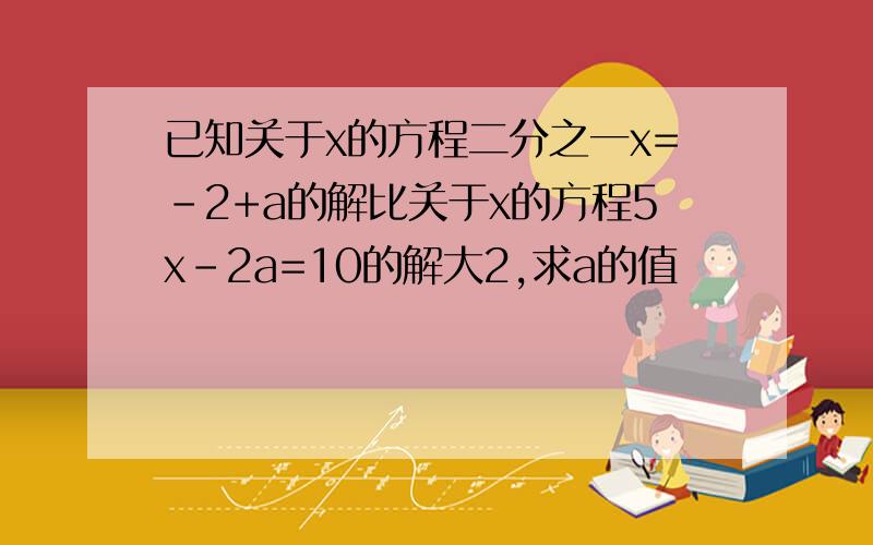 已知关于x的方程二分之一x=-2+a的解比关于x的方程5x-2a=10的解大2,求a的值