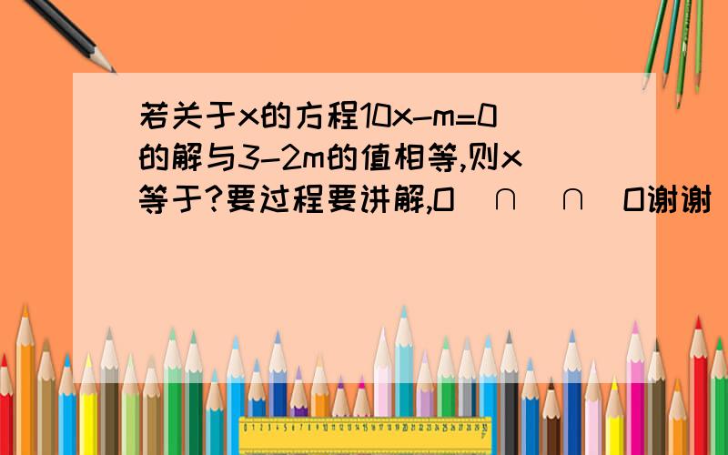 若关于x的方程10x-m=0的解与3-2m的值相等,则x等于?要过程要讲解,O(∩_∩)O谢谢